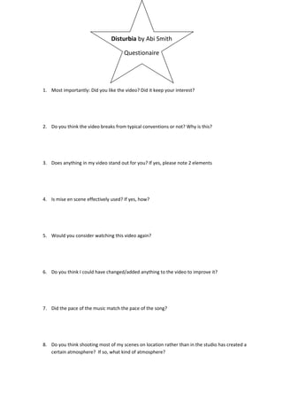 Disturbia by Abi Smith

                                      Questionaire




1. Most importantly: Did you like the video? Did it keep your interest?




2. Do you think the video breaks from typical conventions or not? Why is this?




3. Does anything in my video stand out for you? If yes, please note 2 elements




4. Is mise en scene effectively used? If yes, how?




5. Would you consider watching this video again?




6. Do you think I could have changed/added anything to the video to improve it?




7. Did the pace of the music match the pace of the song?




8. Do you think shooting most of my scenes on location rather than in the studio has created a
   certain atmosphere? If so, what kind of atmosphere?
 