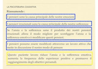 LA PSICOTERAPIA COGNITIVA
Se l’ansia e la sofferenza sono il prodotto dei nostri pensieri
irrazionali allora il modo migliore per sconﬁggere l’ansia e la
sofferenza emotiva è modiﬁcare questi pensieri.
Riassumendo :
I pensieri sono la causa principale delle nostre emozioni
I pensieri irrazionali sono la causa principale della nostra sofferenza
I pensieri possono essere modiﬁcati attraverso un lavoro attivo che
mette in discussione il nostro modo di pensare
Questo paziente lavoro riduce l’ansia e la sofferenza emotiva,
aumenta la frequenza delle esperienze positive e promuove il
raggiungimento degli obiettivi personali.
 