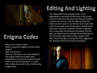 The editing within the disturbia trailer varies
                                               depending on the tempo of the music as the tempo
                                               raises the shots then become more frequent building
                                               suspense and tension. Also the lighting within the
                                               trailer has been used to set the tone and mood of the
                                               scene for example when the boy gets arrested by the
                                               police the serial killer haswhich has been projected
                                               from a low angle connoting evil and power. Also the
                                               light can reflect how the atmosphere and feelings are
                                               for a character when kale has been caught in the
                                               killers house the light is low key this then suggests to
                                               the audience that kales mood has darkened.
Why is he on house arrest?
What’s caused his neighbor to start killing
people?
Why is he doing it?
Why is it only women are being targeted?
The enigma codes are straight away
revealed this is so that the audience watch
further also the fact that there is a serial
killer makes you wonder why, creating a big
enigma code.
 