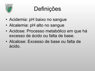 Definições Acidemia: pH baixo no sangue Alcalemia: pH alto no sangue Acidose: Processo metabólico em que há excesso de ácido ou falta de base. Alcalose: Excesso de base ou falta de ácido. 