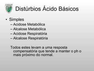 Distúrbios Ácido Básicos Simples Acidose Metabólica Alcalose Metabólica Acidose Respiratória  Alcalose Respiratória Todos estes levam a uma resposta compensatória que tende a manter o ph o mais próximo do normal. 