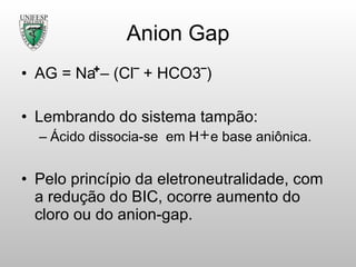 Anion Gap AG = Na – (Cl‾ + HCO3‾) Lembrando do sistema tampão: Ácido dissocia-se  em H  e base aniônica. Pelo princípio da eletroneutralidade, com a redução do BIC, ocorre aumento do cloro ou do anion-gap. 