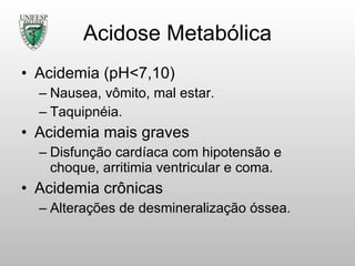 Acidose Metabólica Acidemia (pH<7,10) Nausea, vômito, mal estar. Taquipnéia. Acidemia mais graves Disfunção cardíaca com hipotensão e choque, arritimia ventricular e coma. Acidemia crônicas Alterações de desmineralização óssea. 