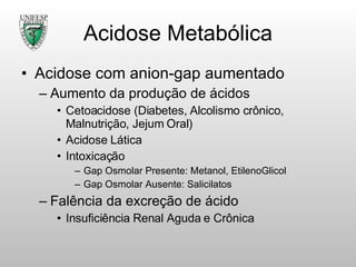 Acidose Metabólica Acidose com anion-gap aumentado Aumento da produção de ácidos Cetoacidose (Diabetes, Alcolismo crônico, Malnutrição, Jejum Oral) Acidose Lática Intoxicação  Gap Osmolar Presente: Metanol, EtilenoGlicol Gap Osmolar Ausente: Salicilatos Falência da excreção de ácido Insuficiência Renal Aguda e Crônica 