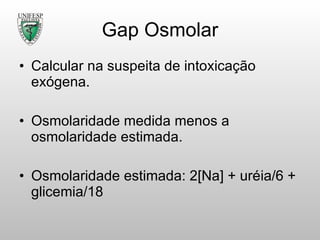 Gap Osmolar Calcular na suspeita de intoxicação exógena. Osmolaridade medida menos a osmolaridade estimada. Osmolaridade estimada: 2[Na] + uréia /6 + glicemia/18 