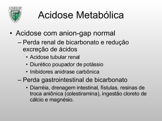 Acidose Metabólica Acidose com anion-gap normal Perda renal de bicarbonato e redução excreção de ácidos Acidose tubular renal Diurético poupador de potássio Inibidores anidrase carbônica Perda gastrointestinal de bicarbonato Diarréia, drenagem intestinal, fístulas, resinas de troca aniônica (colestiramina), ingestão cloreto de cálcio e magnésio. 