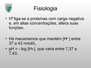 Fisiologia H  liga-se a proteínas com carga negativa e, em altas concentrações, altera suas funções. Há mecanismos que mantém [H  ] entre 37 a 43 nmol /L. pH = - log [H  ], que varia entre 7,37 a 7,43. 