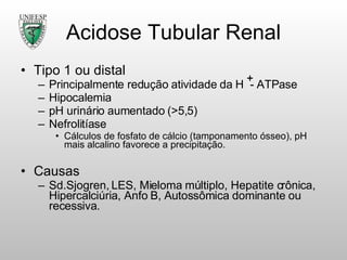Acidose Tubular Renal Tipo 1 ou distal Principalmente redução atividade da H  - ATPase Hipocalemia pH urinário aumentado (>5,5) Nefrolitíase Cálculos de fosfato de cálcio (tamponamento ósseo), pH mais alcalino favorece a precipitação. Causas Sd.Sjogren, LES, Mieloma múltiplo, Hepatite crônica, Hipercalciúria, Anfo B, Autossômica dominante ou recessiva. 