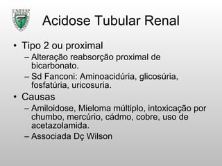 Acidose Tubular Renal Tipo 2 ou proximal Alteração reabsorção proximal de bicarbonato. Sd Fanconi: Aminoacidúria, glicosúria, fosfatúria, uricosuria. Causas Amiloidose, Mieloma múltiplo, intoxicação por chumbo, mercúrio, cádmo, cobre, uso de acetazolamida. Associada Dç Wilson 