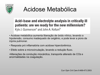 Acidose Metabólica Curr Opin Crit Care 9:468-473 2003 Acidose metabólica aumenta liberação de óxido nítrico, levando a hipotensão, consumo inadequado de oxigênio, e pode levar a piora da injúria pulmonar. Resposta pró inflamatória com acidose hiperclorêmica. Efeito sobre a microcirculação, levando a redução fluxo. Alterações da condução miocárdica, transporte alterado de CO 2  e anormalidades na coagulação. 