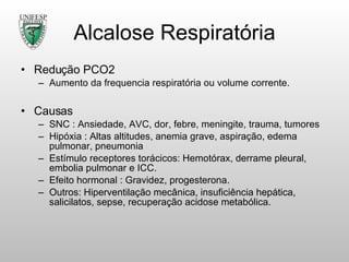 Alcalose Respiratória Redução PCO2 Aumento da frequencia respiratória ou volume corrente. Causas SNC : Ansiedade, AVC, dor, febre, meningite, trauma, tumores Hipóxia : Altas altitudes, anemia grave, aspiração, edema pulmonar, pneumonia Estímulo receptores torácicos: Hemotórax, derrame pleural, embolia pulmonar e ICC. Efeito hormonal : Gravidez, progesterona. Outros: Hiperventilação mecânica, insuficiência hepática, salicilatos, sepse, recuperação acidose metabólica. 