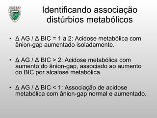 Identificando associação distúrbios metabólicos Δ  AG  /  Δ  BIC = 1 a 2: Acidose metabólica com ânion-gap aumentado isoladamente. Δ  AG  /  Δ  BIC > 2: Acidose metabólica com aumento do ânion-gap, associado ao aumento do BIC por alcalose metabólica. Δ  AG  /  Δ  BIC < 1: Associação de acidose metabólica com ânion-gap normal e aumentado. 