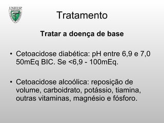 Tratamento Tratar a doença de base Cetoacidose diabética: pH entre 6,9 e 7,0 50mEq BIC. Se <6,9 - 100mEq. Cetoacidose alcoólica: reposição de volume, carboidrato, potássio, tiamina, outras vitaminas, magnésio e fósforo. 