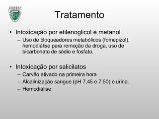 Tratamento Intoxicação por etilenoglicol e metanol Uso de bloqueadores metabólicos (fomepizol), hemodiálise para remoção da droga, uso de bicarbonato de sódio e fosfato. Intoxicação por salicilatos Carvão ativado na primeira hora Alcalinização sangue (pH 7,45 e 7,50) e urina. Hemodiálise 