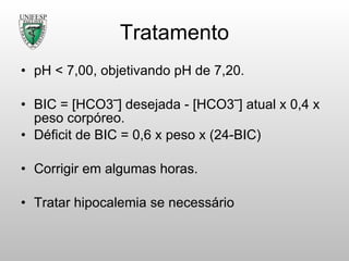 Tratamento pH < 7,00, objetivando pH de 7,20. BIC = [HCO3‾] desejada - [HCO3‾] atual x 0,4 x peso corpóreo. Déficit de BIC = 0,6 x peso x (24-BIC) Corrigir em algumas horas. Tratar hipocalemia se necessário 