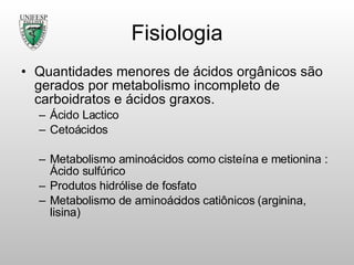 Fisiologia Quantidades menores de ácidos orgânicos são gerados por metabolismo incompleto de carboidratos e ácidos graxos. Ácido Lactico Cetoácidos Metabolismo aminoácidos como cisteína e metionina : Ácido sulfúrico Produtos hidrólise de fosfato Metabolismo de aminoácidos catiônicos (arginina, lisina) 