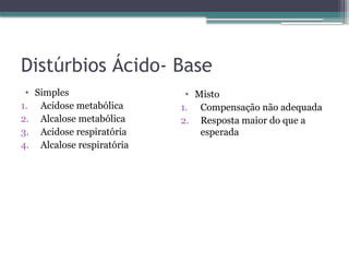 Distúrbios Ácido- Base
• Simples
1. Acidose metabólica
2. Alcalose metabólica
3. Acidose respiratória
4. Alcalose respiratória
• Misto
1. Compensação não adequada
2. Resposta maior do que a
esperada
 