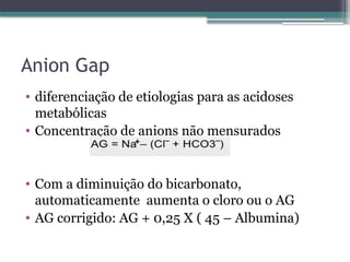Anion Gap
• diferenciação de etiologias para as acidoses
metabólicas
• Concentração de anions não mensurados
• Com a diminuição do bicarbonato,
automaticamente aumenta o cloro ou o AG
• AG corrigido: AG + 0,25 X ( 45 – Albumina)
 