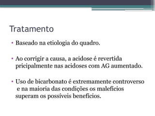 Tratamento
• Baseado na etiologia do quadro.
• Ao corrigir a causa, a acidose é revertida
pricipalmente nas acidoses com AG aumentado.
• Uso de bicarbonato é extremamente controverso
e na maioria das condições os malefícios
superam os possíveis benefícios.
 