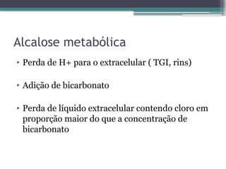 Alcalose metabólica
• Perda de H+ para o extracelular ( TGI, rins)
• Adição de bicarbonato
• Perda de líquido extracelular contendo cloro em
proporção maior do que a concentração de
bicarbonato
 