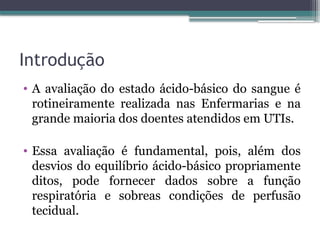 Introdução
• A avaliação do estado ácido-básico do sangue é
rotineiramente realizada nas Enfermarias e na
grande maioria dos doentes atendidos em UTIs.
• Essa avaliação é fundamental, pois, além dos
desvios do equilíbrio ácido-básico propriamente
ditos, pode fornecer dados sobre a função
respiratória e sobreas condições de perfusão
tecidual.
 