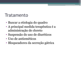 Tratamento
• Buscar a etiologia do quadro
• A principal medida terapêutica é a
administração de cloreto
• Suspensão do uso de diuréticos
• Uso de antieméticos
• Bloqueadores da secreção gátrica
 