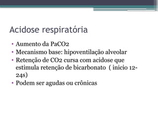 Acidose respiratória
• Aumento da PaCO2
• Mecanismo base: hipoventilação alveolar
• Retenção de CO2 cursa com acidose que
estimula retenção de bicarbonato ( inicio 12-
24s)
• Podem ser agudas ou crônicas
 