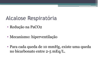 Alcalose Respiratória
• Redução na PaCO2
• Mecanismo: hiperventilação
• Para cada queda de 10 mmHg, existe uma queda
no bicarbonato entre 2-5 mEq/L.
 