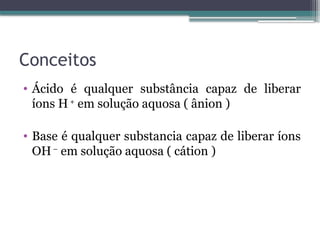 Conceitos
• Ácido é qualquer substância capaz de liberar
íons H+
em solução aquosa ( ânion )
• Base é qualquer substancia capaz de liberar íons
OH–
em solução aquosa ( cátion )
 