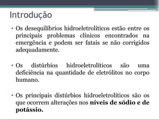 Introdução
• Os desequilíbrios hidroeletrolíticos estão entre os
principais problemas clínicos encontrados na
emergência e podem ser fatais se não corrigidos
adequadamente.
• Os distúrbios hidroeletrolíticos são uma
deficiência na quantidade de eletrólitos no corpo
humano.
• Os principais distúrbios hidroeletrolíticos são os
que ocorrem alterações nos níveis de sódio e de
potássio.
 