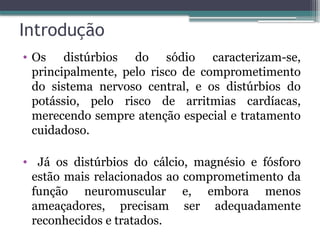 Introdução
• Os distúrbios do sódio caracterizam-se,
principalmente, pelo risco de comprometimento
do sistema nervoso central, e os distúrbios do
potássio, pelo risco de arritmias cardíacas,
merecendo sempre atenção especial e tratamento
cuidadoso.
• Já os distúrbios do cálcio, magnésio e fósforo
estão mais relacionados ao comprometimento da
função neuromuscular e, embora menos
ameaçadores, precisam ser adequadamente
reconhecidos e tratados.
 