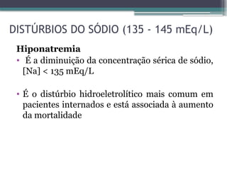 DISTÚRBIOS DO SÓDIO (135 - 145 mEq/L)
Hiponatremia
• É a diminuição da concentração sérica de sódio,
[Na] < 135 mEq/L
• É o distúrbio hidroeletrolítico mais comum em
pacientes internados e está associada à aumento
da mortalidade
 