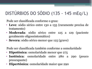 DISTÚRBIOS DO SÓDIO (135 - 145 mEq/L)
Pode ser classificada conforme o grau:
• Leve: sódio sérico entre 130 a 135 (raramente precisa de
tratamento)
• Moderada: sódio sérico entre 125 a 129 (paciente
geralmente oligossintomático)
• Severa: sódio sérico menor que 125 (grave)
Pode ser classificada também conforme a osmolaridade
• Hipotônica: osmolaridade menor que 275
• Isotônica: osmolaridade entre 280 a 290 (pouco
preocupante)
• Hipertônica: osmolaridade maior que 290
 