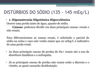 DISTÚRBIOS DO SÓDIO (135 - 145 mEq/L)
• 1- Hiponatremia Hipotônica Hipovolêmica
Ocorre uma perda tanto de água, quanto de sódio.
Causas: podemos dividir em duas principais causas: renais e
não renais.
Para diferenciarmos as causas renais, é solicitado o parcial de
sódio na urina e caso este venha maior que 20 mEq/L é indicativo
de uma perda renal.
• As duas principais causas de perdas de Na+ renais são o uso de
diuréticos tiazídicos e a nefropatia.
• Já as principais causas de perdas não renais estão a diarreia e o
vômito, as quais causarão desidratação.
 