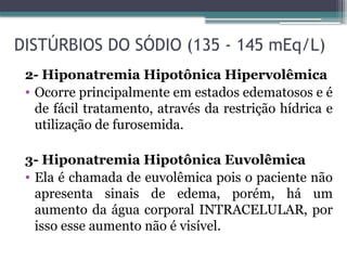 DISTÚRBIOS DO SÓDIO (135 - 145 mEq/L)
2- Hiponatremia Hipotônica Hipervolêmica
• Ocorre principalmente em estados edematosos e é
de fácil tratamento, através da restrição hídrica e
utilização de furosemida.
3- Hiponatremia Hipotônica Euvolêmica
• Ela é chamada de euvolêmica pois o paciente não
apresenta sinais de edema, porém, há um
aumento da água corporal INTRACELULAR, por
isso esse aumento não é visível.
 