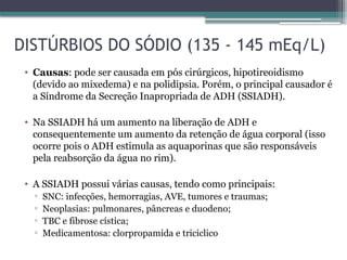 DISTÚRBIOS DO SÓDIO (135 - 145 mEq/L)
• Causas: pode ser causada em pós cirúrgicos, hipotireoidismo
(devido ao mixedema) e na polidipsia. Porém, o principal causador é
a Síndrome da Secreção Inapropriada de ADH (SSIADH).
• Na SSIADH há um aumento na liberação de ADH e
consequentemente um aumento da retenção de água corporal (isso
ocorre pois o ADH estimula as aquaporinas que são responsáveis
pela reabsorção da água no rim).
• A SSIADH possui várias causas, tendo como principais:
▫ SNC: infecções, hemorragias, AVE, tumores e traumas;
▫ Neoplasias: pulmonares, pâncreas e duodeno;
▫ TBC e fibrose cística;
▫ Medicamentosa: clorpropamida e triciclico
 