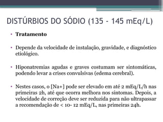 DISTÚRBIOS DO SÓDIO (135 - 145 mEq/L)
• Tratamento
• Depende da velocidade de instalação, gravidade, e diagnóstico
etiológico.
• Hiponatremias agudas e graves costumam ser sintomáticas,
podendo levar a crises convulsivas (edema cerebral).
• Nestes casos, o [Na+] pode ser elevado em até 2 mEq/L/h nas
primeiras 2h, até que ocorra melhora nos sintomas. Depois, a
velocidade de correção deve ser reduzida para não ultrapassar
a recomendação de < 10- 12 mEq/L, nas primeiras 24h.
 