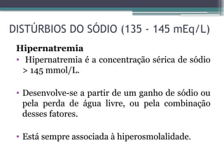 DISTÚRBIOS DO SÓDIO (135 - 145 mEq/L)
Hipernatremia
• Hipernatremia é a concentração sérica de sódio
> 145 mmol/L.
• Desenvolve-se a partir de um ganho de sódio ou
pela perda de água livre, ou pela combinação
desses fatores.
• Está sempre associada à hiperosmolalidade.
 