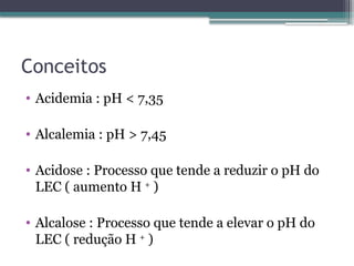 Conceitos
• Acidemia : pH < 7,35
• Alcalemia : pH > 7,45
• Acidose : Processo que tende a reduzir o pH do
LEC ( aumento H +
)
• Alcalose : Processo que tende a elevar o pH do
LEC ( redução H +
)
 
