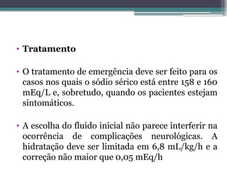 • Tratamento
• O tratamento de emergência deve ser feito para os
casos nos quais o sódio sérico está entre 158 e 160
mEq/L e, sobretudo, quando os pacientes estejam
sintomáticos.
• A escolha do fluido inicial não parece interferir na
ocorrência de complicações neurológicas. A
hidratação deve ser limitada em 6,8 mL/kg/h e a
correção não maior que 0,05 mEq/h
 
