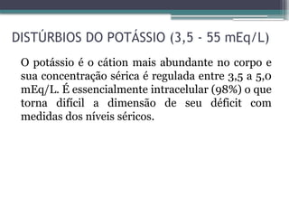 DISTÚRBIOS DO POTÁSSIO (3,5 - 55 mEq/L)
O potássio é o cátion mais abundante no corpo e
sua concentração sérica é regulada entre 3,5 a 5,0
mEq/L. É essencialmente intracelular (98%) o que
torna difícil a dimensão de seu déficit com
medidas dos níveis séricos.
 