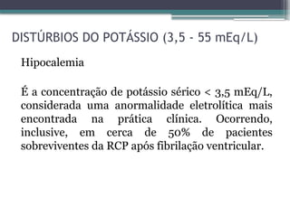 DISTÚRBIOS DO POTÁSSIO (3,5 - 55 mEq/L)
Hipocalemia
É a concentração de potássio sérico < 3,5 mEq/L,
considerada uma anormalidade eletrolítica mais
encontrada na prática clínica. Ocorrendo,
inclusive, em cerca de 50% de pacientes
sobreviventes da RCP após fibrilação ventricular.
 