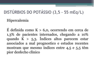 DISTÚRBIOS DO POTÁSSIO (3,5 - 55 mEq/L)
Hipercalemia
É definida como K > 6,0, ocorrendo em cerca de
1,3% de pacientes internados, chegando a 10%
quando K > 5,3. Índices altos parecem estar
associados a mal prognostico e estudos recentes
mostram que mesmo índices entre 4,5 e 5,5 têm
pior desfecho clínico
 