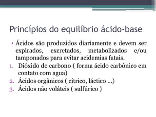 Princípios do equilíbrio ácido-base
• Ácidos são produzidos diariamente e devem ser
expirados, excretados, metabolizados e/ou
tamponados para evitar acidemias fatais.
1. Dióxido de carbono ( forma ácido carbônico em
contato com agua)
2. Ácidos orgânicos ( cítrico, láctico …)
3. Ácidos não voláteis ( sulfúrico )
 