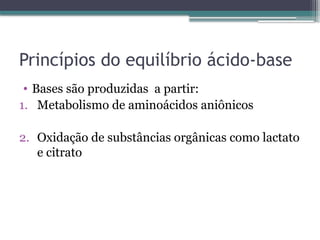 Princípios do equilíbrio ácido-base
• Bases são produzidas a partir:
1. Metabolismo de aminoácidos aniônicos
2. Oxidação de substâncias orgânicas como lactato
e citrato
 