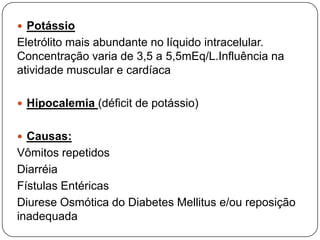  Potássio
Eletrólito mais abundante no líquido intracelular.
Concentração varia de 3,5 a 5,5mEq/L.Influência na
atividade muscular e cardíaca

 Hipocalemia (déficit de potássio)


 Causas:
Vômitos repetidos
Diarréia
Fístulas Entéricas
Diurese Osmótica do Diabetes Mellitus e/ou reposição
inadequada
 