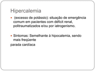 Hipercalemia
 (excesso de potássio): situação de emergência
 comum em pacientes com déficit renal,
 politraumatizados e/ou por iatrogenismo.

 Sintomas: Semelhante à hipocalemia, sendo
 mais freqüente
parada cardíaca
 
