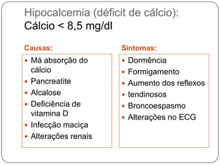 Hipocalcemia (déficit de cálcio):
Cálcio < 8,5 mg/dl
Causas:                 Sintomas:
 Má absorção do         Dormência
    cálcio               Formigamento
   Pancreatite          Aumento dos reflexos
   Alcalose             tendinosos
   Deficiência de       Broncoespasmo
    vitamina D           Alterações no ECG
   Infecção maciça
   Alterações renais
 