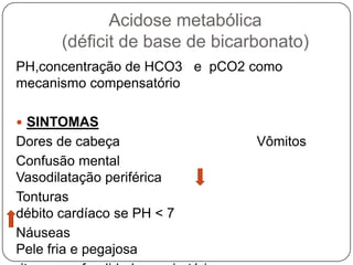 Acidose metabólica
       (déficit de base de bicarbonato)
PH,concentração de HCO3 e pCO2 como
mecanismo compensatório

 SINTOMAS
Dores de cabeça                 Vômitos
Confusão mental
Vasodilatação periférica
Tonturas
débito cardíaco se PH < 7
Náuseas
Pele fria e pegajosa
 