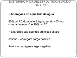 DISTURBIO HIDROELETROLÍTICO E ÁCIDO-
               BÁSICO

 Alterações do equilíbrio da água


60% do PC do adulto é água, sendo 40% no
compartimento IC e 20% no EC

 Eletrólitos são agentes químicos ativos


cátions – carregam carga positiva

ânions – carregam carga negativa
 